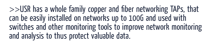 USR has a whole family copper and fiber networking TAPs, that can be easily installed on networks up to 100G and used with switches and other monitoring tools to improve network monitoring and analysis to thus protect valuable data.